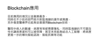 Blockchain應用
目前應用的情況以金融業最多，
同時也不少政府部門表示對區塊鏈的運作感興趣，
另外像是醫療界也能夠妥善運用Blockchain技術，
醫院中病人的數據、病歷等等都需要隱私，同時區塊鏈的不可竄改
性也讓病患資料可以被保障，甚至未來能夠結合人工智慧，將病歷
更進一步的導向智能諮詢、智能抓藥等功能
 