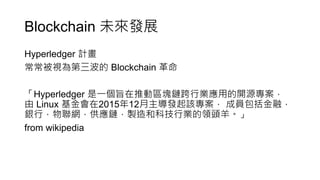 Blockchain 未來發展
Hyperledger 計畫
常常被視為第三波的 Blockchain 革命
「Hyperledger 是一個旨在推動區塊鏈跨行業應用的開源專案，
由 Linux 基金會在2015年12月主導發起該專案， 成員包括金融，
銀行，物聯網，供應鏈，製造和科技行業的領頭羊。」
from wikipedia
 