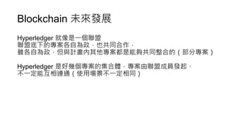 Blockchain 未來發展
Hyperledger 就像是一個聯盟
聯盟底下的專案各自為政，也共同合作，
雖各自為政，但與計畫內其他專案都是能夠共同整合的（部分專案）
Hyperledger 是好幾個專案的集合體，專案由聯盟成員發起，
不一定能互相連通（使用場景不一定相同）
 