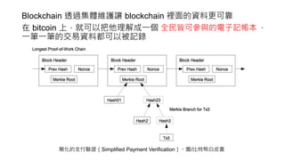 Blockchain 透過集體維護讓 blockchain 裡面的資料更可靠
在 bitcoin 上，就可以把他理解成一個 ，
一筆一筆的交易資料都可以被記錄
簡化的支付驗證（Simplified Payment Verification）。圖/比特幣白皮書
全民皆可參與的電子記帳本
 