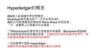 Hyperledger的概念
IBM進入區塊鍊世界的問題是：
blockchain是否會成為下一代的交易系統?
IBM 公司區塊鏈項目總經理 Marie Wieck 的回答是：
「不，這實際上只是數字化的過程。」
“了解blockchain的歷史和它是甚麼非常重要。Blockchain是2008
年金融和抵押貸款危機的答案。它會告訴你如何在數字世界中，如
何創建與真實世界交易相同的模型”
一句話解釋什麼是 Hyperledger：
現實世界各種資料轉成數字後的數位化管理
 