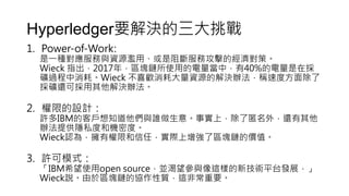 Hyperledger要解決的三大挑戰
1. Power-of-Work:
是一種對應服務與資源濫用、或是阻斷服務攻擊的經濟對策。
Wieck 指出，2017年，區塊鏈所使用的電量當中，有40%的電量是在採
礦過程中消耗。Wieck 不喜歡消耗大量資源的解決辦法，稱速度方面除了
採礦還可採用其他解決辦法。
2. 權限的設計：
許多IBM的客戶想知道他們與誰做生意。事實上，除了匿名外，還有其他
辦法提供隱私度和機密度。
Wieck認為，擁有權限和信任，實際上增強了區塊鏈的價值。
3. 許可模式：
「IBM希望使用open source，並渴望參與像這樣的新技術平台發展，」
Wieck說。由於區塊鏈的協作性質，這非常重要。
 