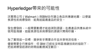Hyperledger帶來的可能性
沃爾瑪公司（Walmart）與IBM合作建立食品供應鏈地圖，以便當
食源性疾病爆發時，能夠追蹤農產品的安全。
發生爆發時，一般需要數週才能追溯到源頭。在農產品供應系統中
使用區塊鏈，追蹤食源性疾病爆發的源頭只需兩秒鐘。
為了實現這一目標，競爭對手需要合作並共享物流信息。
儘管需要全行業協作，但 IBM 已經在沒有區塊鏈技術的協助下，
把追溯爆發起源的時間由數週減至數日。
 