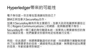 Hyperledger帶來的可能性
電子身份證 – 你怎樣在區塊鏈找到自己？
IBM正與加拿大SecureKey合作。
加拿大SecureKey擁有所有主要銀行、加拿大政府和羅傑斯通信公
司（Rogers Communications）的網路，能夠驗證電子身份。
SecureKey是一個三重的身份驗證系統。如果有人需要查核您的身
份以確認交易，他們會要求你提供特定信息進行交易。
例如，你去酒吧，保鏢需要驗證你的年齡，向保鏢顯示駕駛執照提
供了比他需要更多的信息。通過使用此區塊鏈，無需提供超出需要
的信息，年齡就會得到確認。
 