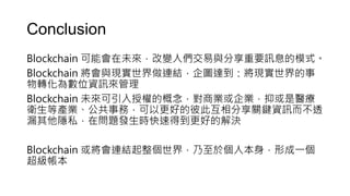 Conclusion
Blockchain 可能會在未來，改變人們交易與分享重要訊息的模式。
Blockchain 將會與現實世界做連結，企圖達到：將現實世界的事
物轉化為數位資訊來管理
Blockchain 未來可引入授權的概念，對商業或企業，抑或是醫療
衛生等產業、公共事務，可以更好的彼此互相分享關鍵資訊而不透
漏其他隱私，在問題發生時快速得到更好的解決
Blockchain 或將會連結起整個世界，乃至於個人本身，形成一個
超級帳本
 