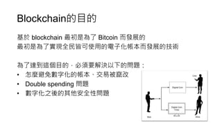Blockchain的目的
基於 blockchain 最初是為了 Bitcoin 而發展的
最初是為了實現全民皆可使用的電子化帳本而發展的技術
為了達到這個目的，必須要解決以下的問題：
• 怎麼避免數字化的帳本、交易被竄改
• Double spending 問題
• 數字化之後的其他安全性問題
 