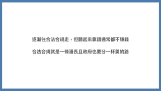 逐漸往合法合規走，但聽起來靠譜通常都不賺錢
合法合規就是⼀條漫長且政府也要分⼀杯羹的路
 