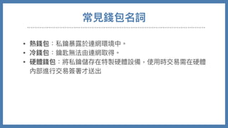 常⾒錢包名詞
• 熱錢包：私鑰暴露於連網環境中。

• 冷錢包：鑰匙無法由連網取得。

• 硬體錢包：將私鑰儲存在特製硬體設備，使⽤時交易需在硬體
內部進⾏交易簽署才送出

• 紙錢包：將私鑰QRCODE印出，需要時後再讀入

• 交易所錢包：需要帳號密碼登入網⾴，錢包私鑰掌握在交易所
⼿中，最⽅便也最低安全性。
 