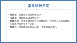 常⾒錢包名詞
• 熱錢包：私鑰暴露於連網環境中。

• 冷錢包：鑰匙無法由連網取得。

• 硬體錢包：將私鑰儲存在特製硬體設備，使⽤時交易需在硬體
內部進⾏交易簽署才送出

• 紙錢包：將私鑰QRCODE印出，需要時後再讀入

• 交易所錢包：需要帳號密碼登入網⾴，錢包私鑰掌握在交易所
⼿中，最⽅便也最低安全性。
 
