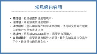 常⾒錢包名詞
• 熱錢包：私鑰暴露於連網環境中。

• 冷錢包：鑰匙無法由連網取得。

• 硬體錢包：將私鑰儲存在特製硬體設備，使⽤時交易需在硬體
內部進⾏交易簽署才送出

• 紙錢包：將私鑰QRCODE印出，需要時後再讀入

• 交易所錢包：需要帳號密碼登入網⾴，錢包私鑰掌握在交易所
⼿中，最⽅便也最低安全性。
 