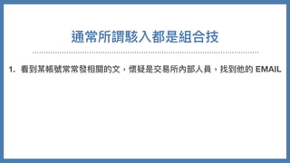 通常所謂駭入都是組合技
1. 看到某帳號常常發相關的⽂，懷疑是交易所內部⼈員，找到他的 EMAIL
2. 拿 EMAIL 去掃最近流出的帳密外洩包，結果找到密碼
3. 不是登入他的交易所，是去登看看類似 github 有沒有團隊的 CODE
4. 從 CODE 裡⾯分析程式架構跟伺服器訊息
5. 摸進伺服器，修改⾃⼰在站上資料
6. 把錢安然轉走
 