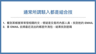 通常所謂駭入都是組合技
1. 看到某帳號常常發相關的⽂，懷疑是交易所內部⼈員，找到他的 EMAIL
2. 拿 EMAIL 去掃最近流出的帳密外洩包，結果找到密碼
3. 不是登入他的交易所，是去登看看類似 github 有沒有團隊的 CODE
4. 從 CODE 裡⾯分析程式架構跟伺服器訊息
5. 摸進伺服器，修改⾃⼰在站上資料
6. 把錢安然轉走
 