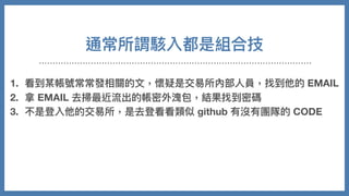 通常所謂駭入都是組合技
1. 看到某帳號常常發相關的⽂，懷疑是交易所內部⼈員，找到他的 EMAIL
2. 拿 EMAIL 去掃最近流出的帳密外洩包，結果找到密碼
3. 不是登入他的交易所，是去登看看類似 github 有沒有團隊的 CODE
4. 從 CODE 裡⾯分析程式架構跟伺服器訊息
5. 摸進伺服器，修改⾃⼰在站上資料
6. 把錢安然轉走
 
