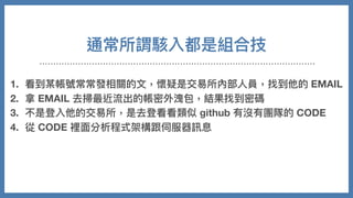 通常所謂駭入都是組合技
1. 看到某帳號常常發相關的⽂，懷疑是交易所內部⼈員，找到他的 EMAIL
2. 拿 EMAIL 去掃最近流出的帳密外洩包，結果找到密碼
3. 不是登入他的交易所，是去登看看類似 github 有沒有團隊的 CODE
4. 從 CODE 裡⾯分析程式架構跟伺服器訊息
5. 摸進伺服器，修改⾃⼰在站上資料
6. 把錢安然轉走
 