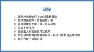 1. 政府外包寫的有 Bug 結果被竄改
2. 區塊容量有限，交易速度太慢
3. 區塊鏈誰來主導上線，是否可信
4. 長者不會使⽤
5. 偷到別⼈的私鑰就可以投票
6. 政府發的私鑰如果對應名字，最後也會知道是誰投誰
7. 無法⾏使「被遺忘權」
缺點
 