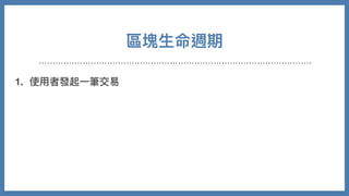 區塊⽣命週期
1. 使⽤者發起⼀筆交易
2. 該使⽤者透過私鑰簽署交易，並廣播
3. 節點收到新交易時，會放到池⼦裡等候驗證
4. 各礦⼯節點會在池⼦裡依照⼿續費⾼低進⾏優先打包，開始計算 nonce
5. 成功找到，廣播後獲得獎勵
6. 其他節點放棄計算，同步新的區塊並持續重複以上事情
 