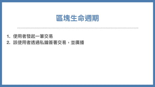 區塊⽣命週期
1. 使⽤者發起⼀筆交易
2. 該使⽤者透過私鑰簽署交易，並廣播
3. 節點收到新交易時，會放到池⼦裡等候驗證
4. 各礦⼯節點會在池⼦裡依照⼿續費⾼低進⾏優先打包，開始計算 nonce
5. 成功找到，廣播後獲得獎勵
6. 其他節點放棄計算，同步新的區塊並持續重複以上事情
 