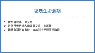 區塊⽣命週期
1. 使⽤者發起⼀筆交易
2. 該使⽤者透過私鑰簽署交易，並廣播
3. 節點收到新交易時，會放到池⼦裡等候驗證
4. 各礦⼯節點會在池⼦裡依照⼿續費⾼低進⾏優先打包，開始計算 nonce
5. 成功找到，廣播後獲得獎勵
6. 其他節點放棄計算，同步新的區塊並持續重複以上事情
 