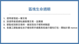 區塊⽣命週期
1. 使⽤者發起⼀筆交易
2. 該使⽤者透過私鑰簽署交易，並廣播
3. 節點收到新交易時，會放到池⼦裡等候驗證
4. 各礦⼯節點會在池⼦裡依照⼿續費⾼低進⾏優先打包，開始計算 nonce
5. 成功找到，廣播後獲得獎勵
6. 其他節點放棄計算，同步新的區塊並持續重複以上事情
 