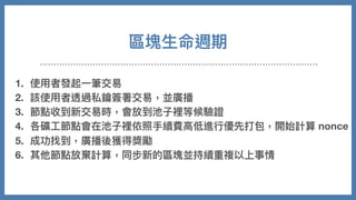 區塊⽣命週期
1. 使⽤者發起⼀筆交易
2. 該使⽤者透過私鑰簽署交易，並廣播
3. 節點收到新交易時，會放到池⼦裡等候驗證
4. 各礦⼯節點會在池⼦裡依照⼿續費⾼低進⾏優先打包，開始計算 nonce
5. 成功找到，廣播後獲得獎勵
6. 其他節點放棄計算，同步新的區塊並持續重複以上事情
 