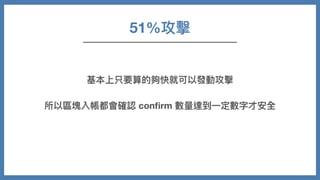 51%攻擊
基本上只要算的夠快就可以發動攻擊
所以區塊入帳都會確認 conﬁrm 數量達到⼀定數字才安全
 