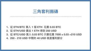 三⾓套利搬磚
1. 從 ETH/BTC 買入 1 個 ETH 花費 0.03 BTC
2. 從 ETH/USD 賣出 1 ETH 得到 250 USD
3. 從 BTC/USD 買入 0.03 BTC 只要花費 7000 x 0.03 =210 USD
4. 250 - 210 USD 中間的 40 USD 就是獲利部分
 