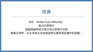 投資
ICO （Initial Coin Oﬀering）
⾸次代幣發⾏
指區塊鏈項⽬⽅⾸次向公眾發⾏代幣
募集比特幣、以太坊等主流加密貨幣以獲得項⽬運作的經費。
 