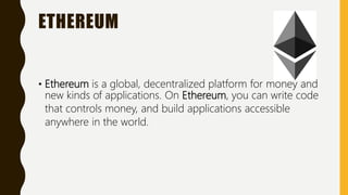 ETHEREUM
• Ethereum is a global, decentralized platform for money and
new kinds of applications. On Ethereum, you can write code
that controls money, and build applications accessible
anywhere in the world.
 
