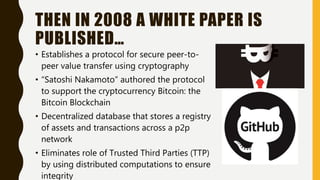 THEN IN 2008 A WHITE PAPER IS
PUBLISHED…
• Establishes a protocol for secure peer-to-
peer value transfer using cryptography
• “Satoshi Nakamoto” authored the protocol
to support the cryptocurrency Bitcoin: the
Bitcoin Blockchain
• Decentralized database that stores a registry
of assets and transactions across a p2p
network
• Eliminates role of Trusted Third Parties (TTP)
by using distributed computations to ensure
integrity
 