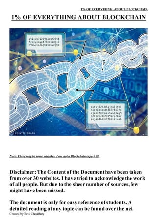 1% OF EVERYTHING ABOUT BLOCKCHAIN
Created by Ravi Choudhary
1% OF EVERYTHING ABOUT BLOCKCHAIN
Note: There may be some mistakes, I am not a Blockchain expert .
Disclaimer:The Contentof the Document have been taken
from over 30 websites. I have tried to acknowledgethe work
of all people. But due to the sheer number of sources, few
might have been missed.
The document is only for easy reference of students. A
detailed reading of any topic can be found over the net.
 