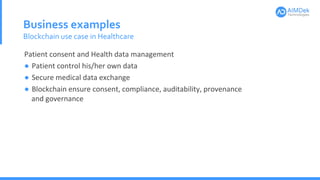 Business examples
Blockchain use case in Healthcare
Patient consent and Health data management
● Patient control his/her own data
● Secure medical data exchange
● Blockchain ensure consent, compliance, auditability, provenance
and governance
 