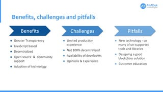 Benefits, challenges and pitfalls
Benefits Challenges Pitfalls
● Greater Transparency
● JavaScript based
● Decentralized
● Open source & community
support
● Adoption of technology
● Limited production
experience
● Not 100% decentralized
● Availability of developers
● Opinions & Experience
● New technology - so
many of un-supported
tools and libraries
● Designing a good
blockchain solution
● Customer education
 