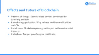 Effects and Future of Blockchain
• Internet of things: Decentralized devices developed by
Samsung and IBM
• Ride sharing application: Why to have middle men like Uber
and Ola.
• Retail store: Blockchain poses great impact in the online retail
industry.
• Indiachain: Tamper proof degree certificate.
 