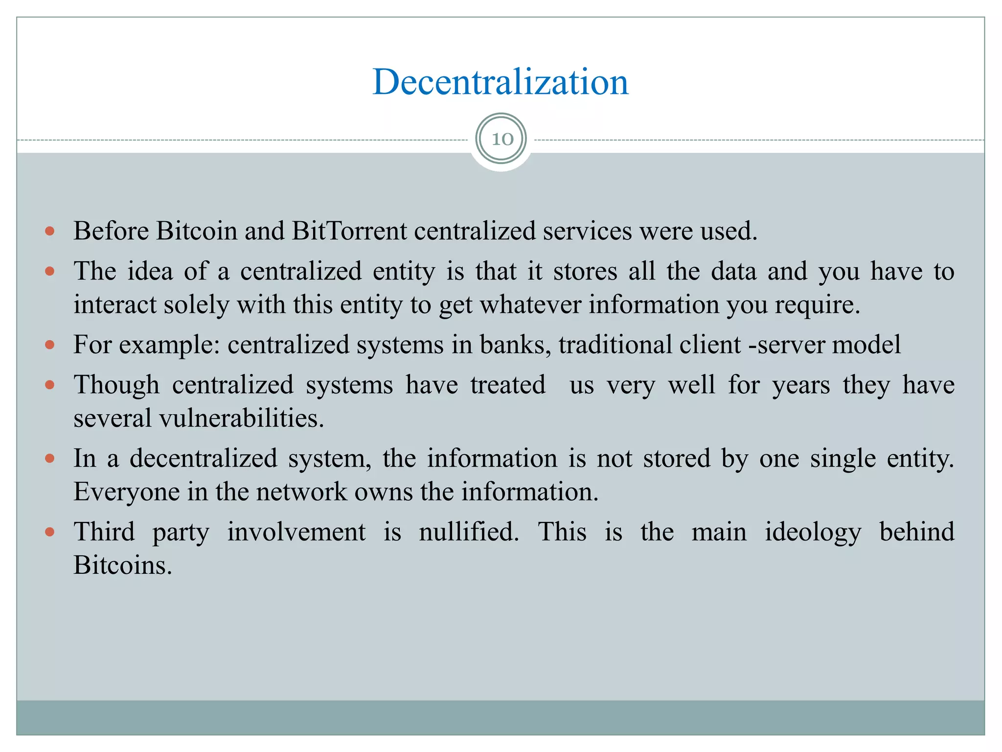Decentralization
 Before Bitcoin and BitTorrent centralized services were used.
 The idea of a centralized entity is that it stores all the data and you have to
interact solely with this entity to get whatever information you require.
 For example: centralized systems in banks, traditional client -server model
 Though centralized systems have treated us very well for years they have
several vulnerabilities.
 In a decentralized system, the information is not stored by one single entity.
Everyone in the network owns the information.
 Third party involvement is nullified. This is the main ideology behind
Bitcoins.
10
 