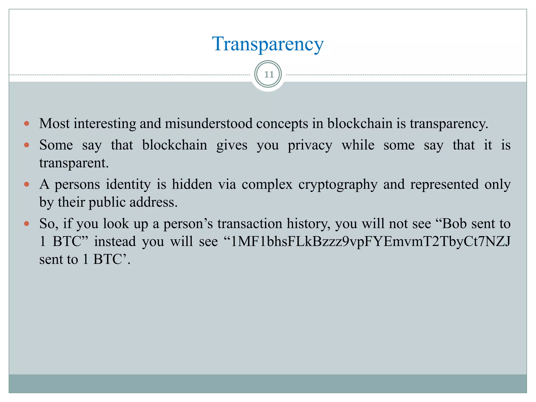 Transparency
 Most interesting and misunderstood concepts in blockchain is transparency.
 Some say that blockchain gives you privacy while some say that it is
transparent.
 A persons identity is hidden via complex cryptography and represented only
by their public address.
 So, if you look up a person’s transaction history, you will not see “Bob sent to
1 BTC” instead you will see “1MF1bhsFLkBzzz9vpFYEmvmT2TbyCt7NZJ
sent to 1 BTC’.
11
 