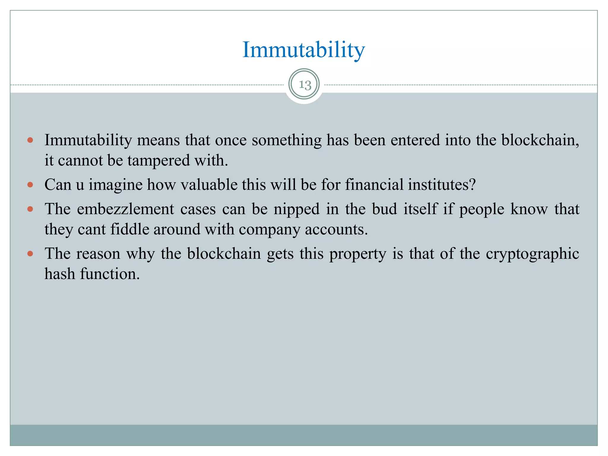 Immutability
 Immutability means that once something has been entered into the blockchain,
it cannot be tampered with.
 Can u imagine how valuable this will be for financial institutes?
 The embezzlement cases can be nipped in the bud itself if people know that
they cant fiddle around with company accounts.
 The reason why the blockchain gets this property is that of the cryptographic
hash function.
13
 