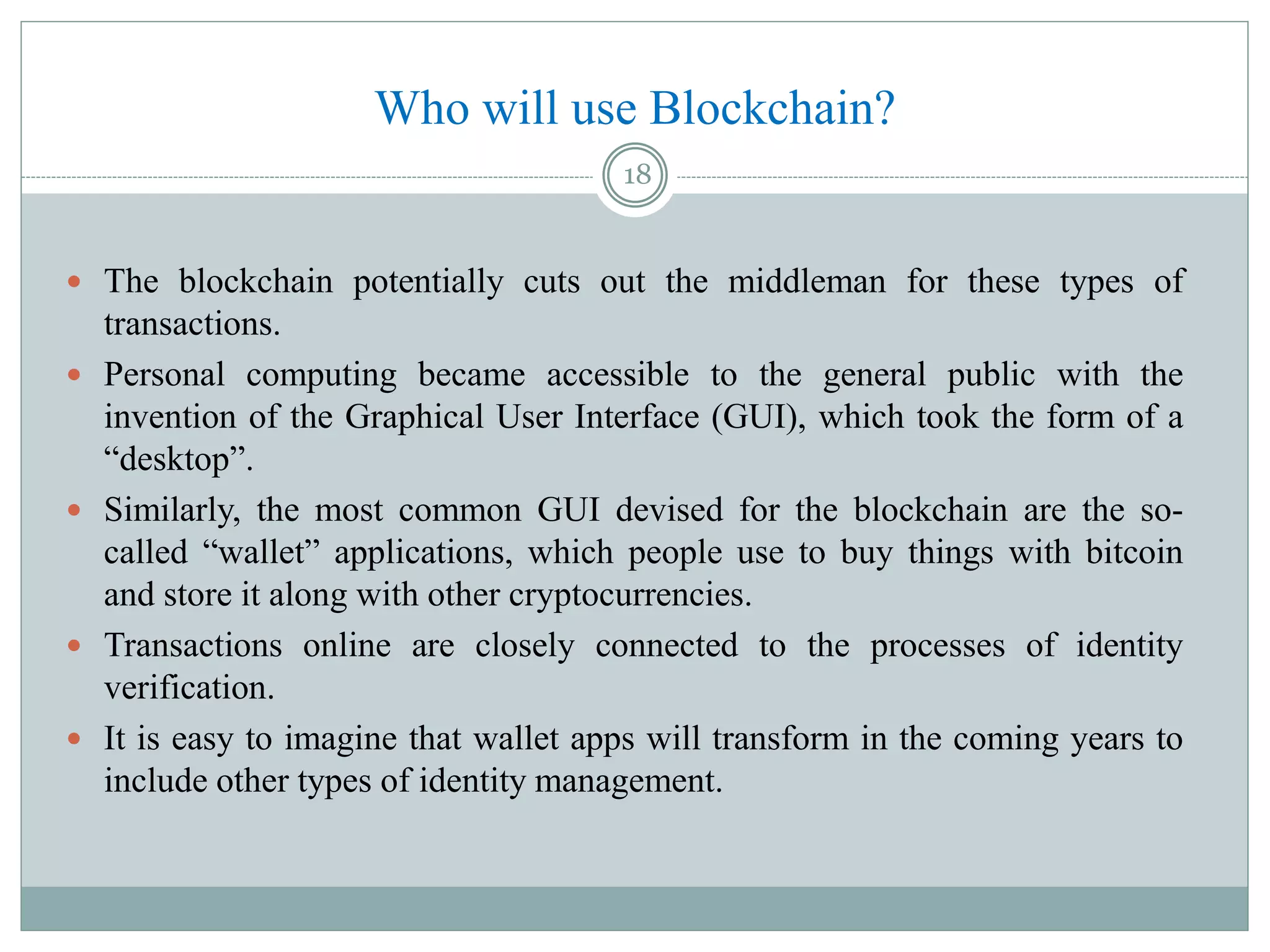 Who will use Blockchain?
 The blockchain potentially cuts out the middleman for these types of
transactions.
 Personal computing became accessible to the general public with the
invention of the Graphical User Interface (GUI), which took the form of a
“desktop”.
 Similarly, the most common GUI devised for the blockchain are the so-
called “wallet” applications, which people use to buy things with bitcoin
and store it along with other cryptocurrencies.
 Transactions online are closely connected to the processes of identity
verification.
 It is easy to imagine that wallet apps will transform in the coming years to
include other types of identity management.
18
 