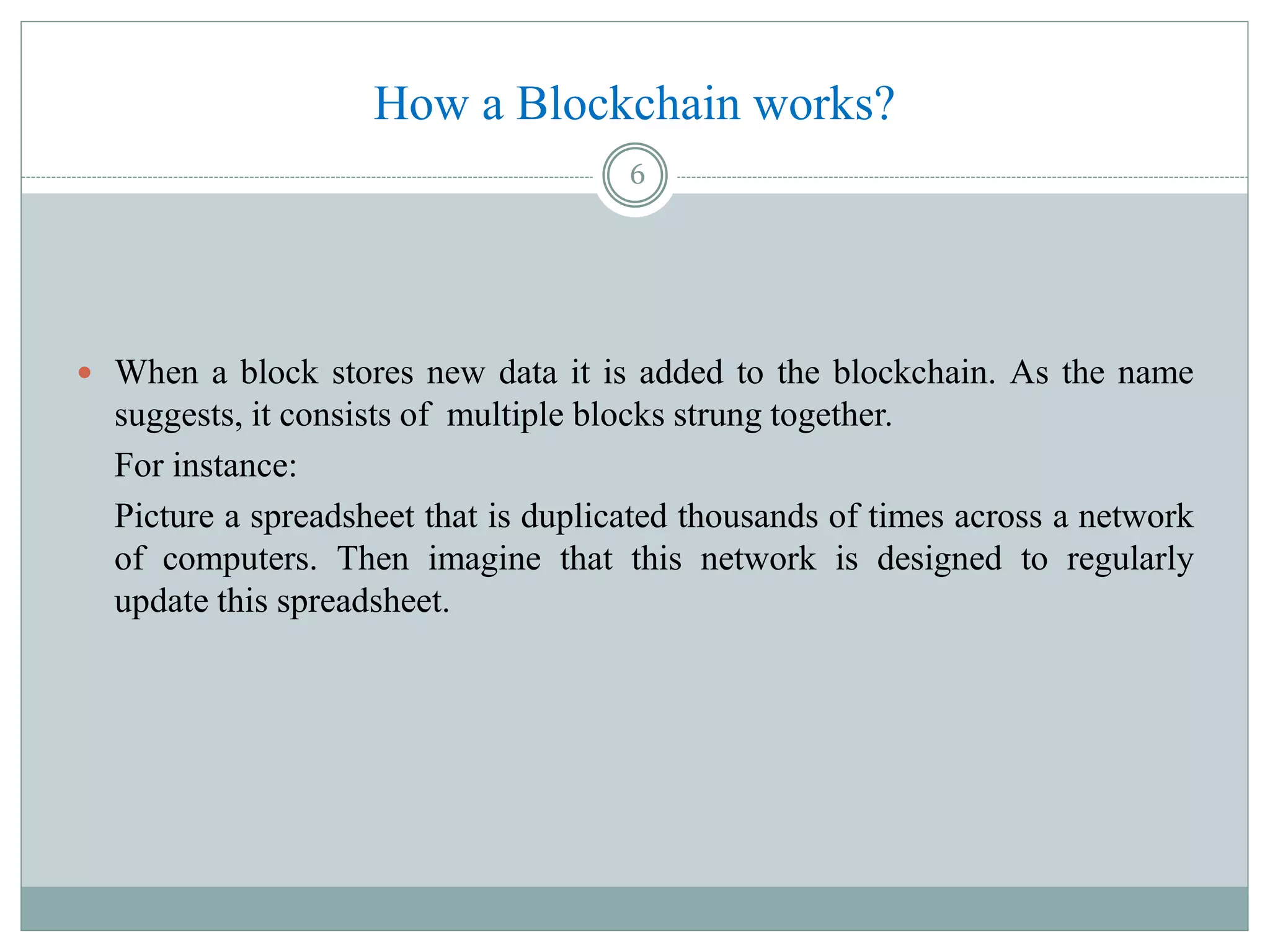 How a Blockchain works?
 When a block stores new data it is added to the blockchain. As the name
suggests, it consists of multiple blocks strung together.
For instance:
Picture a spreadsheet that is duplicated thousands of times across a network
of computers. Then imagine that this network is designed to regularly
update this spreadsheet.
6
 