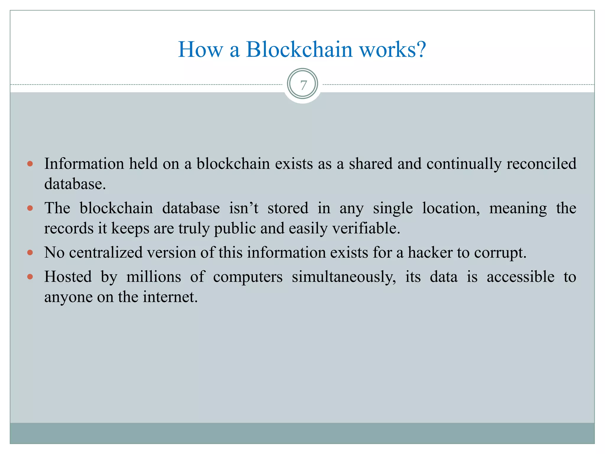 How a Blockchain works?
 Information held on a blockchain exists as a shared and continually reconciled
database.
 The blockchain database isn’t stored in any single location, meaning the
records it keeps are truly public and easily verifiable.
 No centralized version of this information exists for a hacker to corrupt.
 Hosted by millions of computers simultaneously, its data is accessible to
anyone on the internet.
7
 