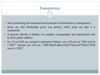 Transparency
 Most interesting and misunderstood concepts in blockchain is transparency.
 Some say that blockchain gives you privacy while some say that it is
transparent.
 A persons identity is hidden via complex cryptography and represented only
by their public address.
 So, if you look up a person’s transaction history, you will not see “Bob sent to
1 BTC” instead you will see “1MF1bhsFLkBzzz9vpFYEmvmT2TbyCt7NZJ
sent to 1 BTC’.
11
 