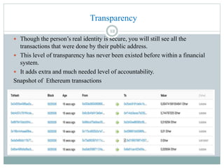  Though the person’s real identity is secure, you will still see all the
transactions that were done by their public address.
 This level of transparency has never been existed before within a financial
system.
 It adds extra and much needed level of accountability.
Snapshot of Ethereum transactions
Transparency
12
 