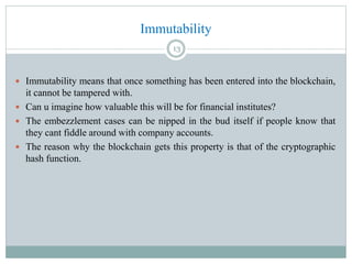 Immutability
 Immutability means that once something has been entered into the blockchain,
it cannot be tampered with.
 Can u imagine how valuable this will be for financial institutes?
 The embezzlement cases can be nipped in the bud itself if people know that
they cant fiddle around with company accounts.
 The reason why the blockchain gets this property is that of the cryptographic
hash function.
13
 