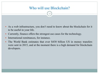 Who will use Blockchain?
 As a web infrastructure, you don’t need to know about the blockchain for it
to be useful in your life.
 Currently, finance offers the strongest use cases for the technology.
 International remittances, for instance.
 The World Bank estimates that over $430 billion US in money transfers
were sent in 2015, and at the moment there is a high demand for blockchain
developers.
17
 