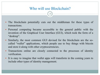 Who will use Blockchain?
 The blockchain potentially cuts out the middleman for these types of
transactions.
 Personal computing became accessible to the general public with the
invention of the Graphical User Interface (GUI), which took the form of a
“desktop”.
 Similarly, the most common GUI devised for the blockchain are the so-
called “wallet” applications, which people use to buy things with bitcoin
and store it along with other cryptocurrencies.
 Transactions online are closely connected to the processes of identity
verification.
 It is easy to imagine that wallet apps will transform in the coming years to
include other types of identity management.
18
 