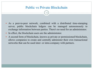 Public vs Private Blockchain
 As a peer-to-peer network, combined with a distributed time-stamping
server, public blockchain ledgers can be managed autonomously to
exchange information between parties. There's no need for an administrator.
 In effect, the blockchain users are the administrator.
 A second form of blockchain, known as private or permissioned blockchain,
allows companies to create and centrally administer their own transactional
networks that can be used inter- or intra-company with partners.
19
 