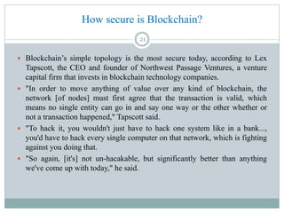 How secure is Blockchain?
 Blockchain’s simple topology is the most secure today, according to Lex
Tapscott, the CEO and founder of Northwest Passage Ventures, a venture
capital firm that invests in blockchain technology companies.
 "In order to move anything of value over any kind of blockchain, the
network [of nodes] must first agree that the transaction is valid, which
means no single entity can go in and say one way or the other whether or
not a transaction happened," Tapscott said.
 "To hack it, you wouldn't just have to hack one system like in a bank...,
you'd have to hack every single computer on that network, which is fighting
against you doing that.
 "So again, [it's] not un-hacakable, but significantly better than anything
we've come up with today," he said.
21
 