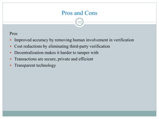 Pros and Cons
Pros
 Improved accuracy by removing human involvement in verification
 Cost reductions by eliminating third-party verification
 Decentralization makes it harder to tamper with
 Transactions are secure, private and efficient
 Transparent technology
23
 