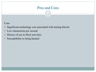 Pros and Cons
Cons
 Significant technology cost associated with mining bitcoin
 Low transactions per second
 History of use in illicit activities
 Susceptibility to being hacked
24
 