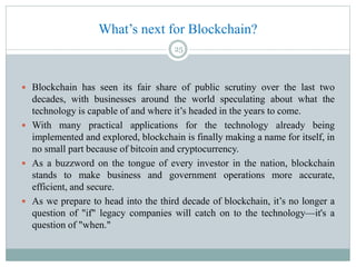 What’s next for Blockchain?
 Blockchain has seen its fair share of public scrutiny over the last two
decades, with businesses around the world speculating about what the
technology is capable of and where it’s headed in the years to come.
 With many practical applications for the technology already being
implemented and explored, blockchain is finally making a name for itself, in
no small part because of bitcoin and cryptocurrency.
 As a buzzword on the tongue of every investor in the nation, blockchain
stands to make business and government operations more accurate,
efficient, and secure.
 As we prepare to head into the third decade of blockchain, it’s no longer a
question of "if" legacy companies will catch on to the technology—it's a
question of "when."
25
 