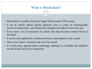 What is Blockchain?
 Blockchain is a public electronic ledger built around a P2P system.
 It can be openly shared among disparate users to create an unchangeable
record of transactions, each being time-stamped and linked to previous one.
 Every time a set of transaction sis added, that data becomes another block in
the chain.
 It can be only updated by consensus between participants in the system.
 Once a new data is entered it can never be erased.
 It is write-once, append-many technology, making it a verifiable and auditable
record of each and every transaction.
5
 